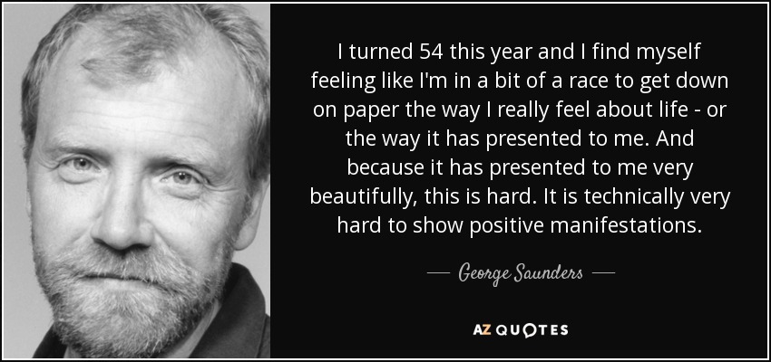 I turned 54 this year and I find myself feeling like I'm in a bit of a race to get down on paper the way I really feel about life - or the way it has presented to me. And because it has presented to me very beautifully, this is hard. It is technically very hard to show positive manifestations. - George Saunders
