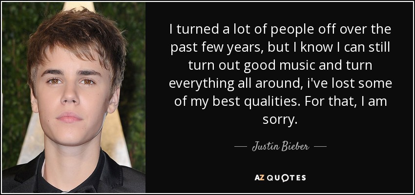 I turned a lot of people off over the past few years, but I know I can still turn out good music and turn everything all around, i've lost some of my best qualities. For that, I am sorry. - Justin Bieber