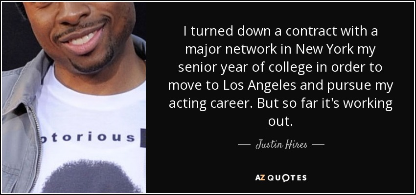 I turned down a contract with a major network in New York my senior year of college in order to move to Los Angeles and pursue my acting career. But so far it's working out. - Justin Hires