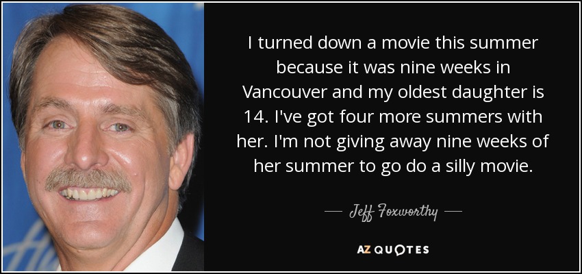 I turned down a movie this summer because it was nine weeks in Vancouver and my oldest daughter is 14. I've got four more summers with her. I'm not giving away nine weeks of her summer to go do a silly movie. - Jeff Foxworthy