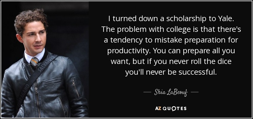 I turned down a scholarship to Yale. The problem with college is that there's a tendency to mistake preparation for productivity. You can prepare all you want, but if you never roll the dice you'll never be successful. - Shia LaBeouf