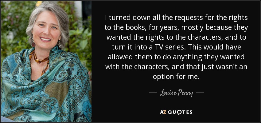 I turned down all the requests for the rights to the books, for years, mostly because they wanted the rights to the characters, and to turn it into a TV series. This would have allowed them to do anything they wanted with the characters, and that just wasn't an option for me. - Louise Penny