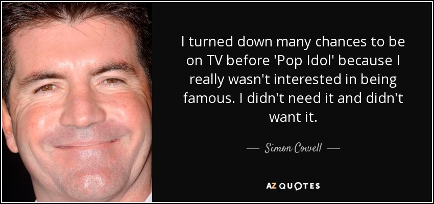 I turned down many chances to be on TV before 'Pop Idol' because I really wasn't interested in being famous. I didn't need it and didn't want it. - Simon Cowell
