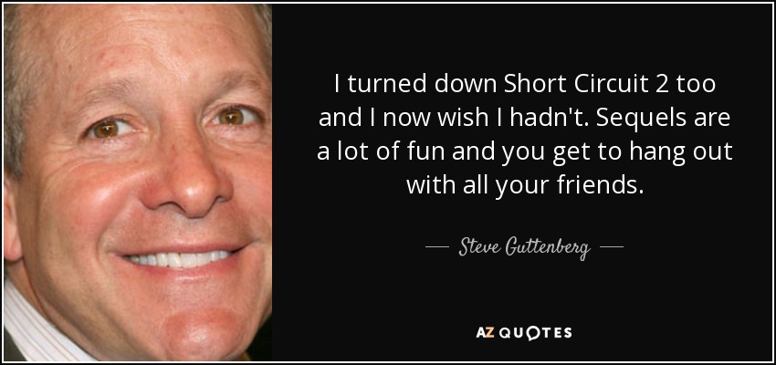 I turned down Short Circuit 2 too and I now wish I hadn't. Sequels are a lot of fun and you get to hang out with all your friends. - Steve Guttenberg