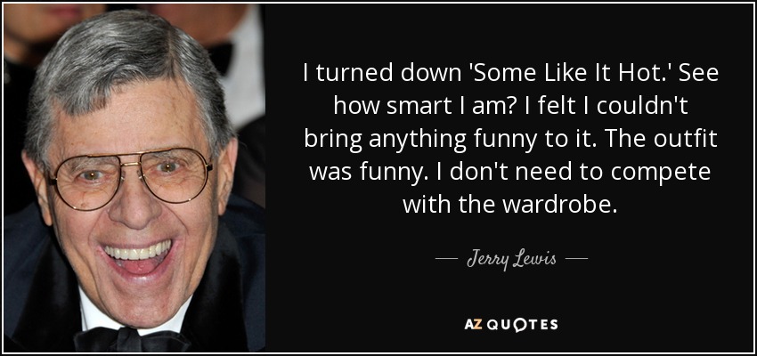 I turned down 'Some Like It Hot.' See how smart I am? I felt I couldn't bring anything funny to it. The outfit was funny. I don't need to compete with the wardrobe. - Jerry Lewis