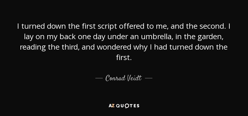 I turned down the first script offered to me, and the second. I lay on my back one day under an umbrella, in the garden, reading the third, and wondered why I had turned down the first. - Conrad Veidt