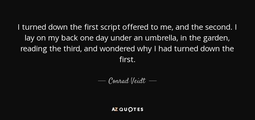 I turned down the first script offered to me, and the second. I lay on my back one day under an umbrella, in the garden, reading the third, and wondered why I had turned down the first. - Conrad Veidt