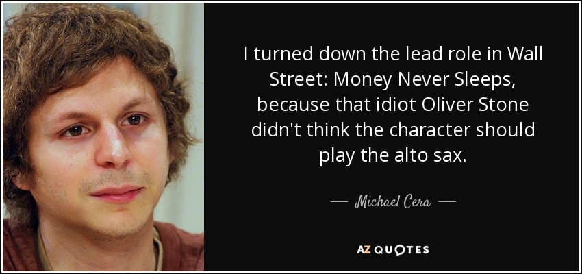 I turned down the lead role in Wall Street: Money Never Sleeps, because that idiot Oliver Stone didn't think the character should play the alto sax. - Michael Cera
