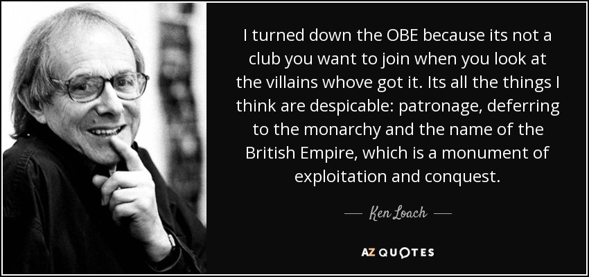 I turned down the OBE because its not a club you want to join when you look at the villains whove got it. Its all the things I think are despicable: patronage, deferring to the monarchy and the name of the British Empire, which is a monument of exploitation and conquest. - Ken Loach