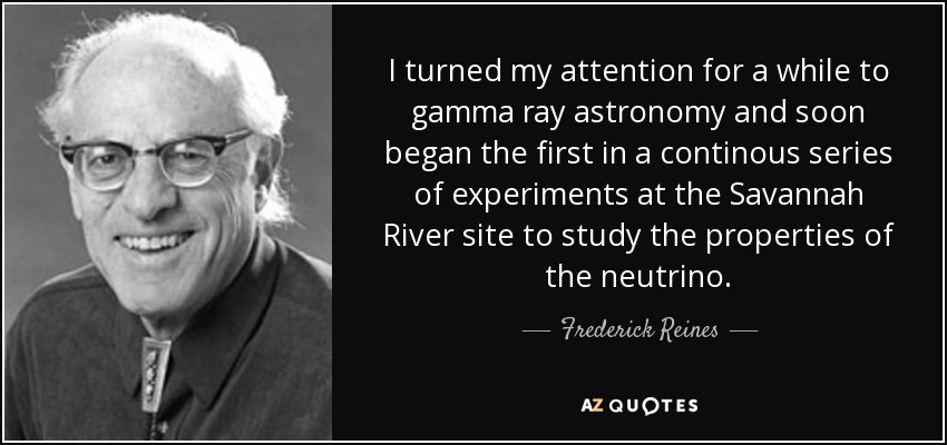 I turned my attention for a while to gamma ray astronomy and soon began the first in a continous series of experiments at the Savannah River site to study the properties of the neutrino. - Frederick Reines