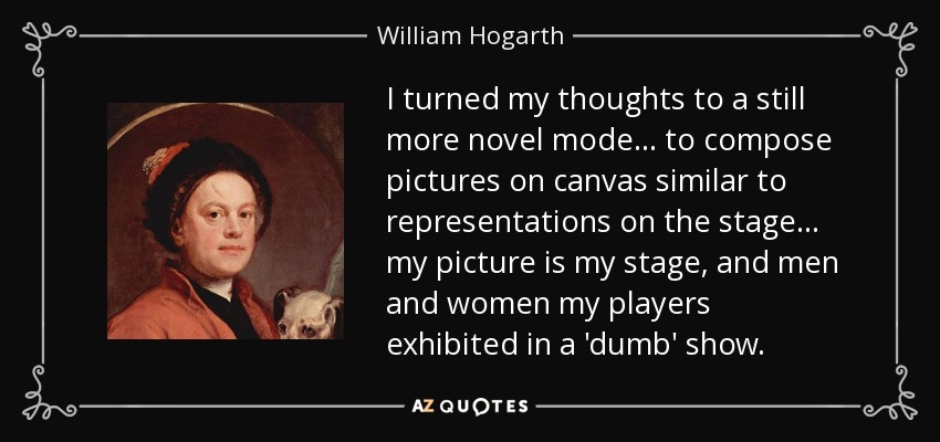 I turned my thoughts to a still more novel mode... to compose pictures on canvas similar to representations on the stage... my picture is my stage, and men and women my players exhibited in a 'dumb' show. - William Hogarth