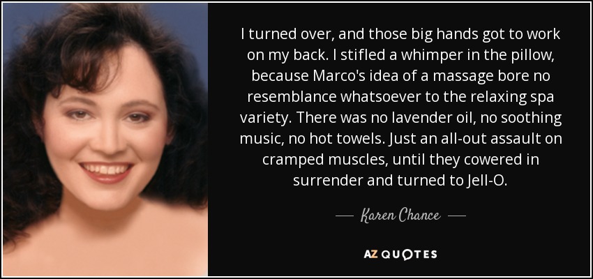 I turned over, and those big hands got to work on my back. I stifled a whimper in the pillow, because Marco's idea of a massage bore no resemblance whatsoever to the relaxing spa variety. There was no lavender oil, no soothing music, no hot towels. Just an all-out assault on cramped muscles, until they cowered in surrender and turned to Jell-O. - Karen Chance