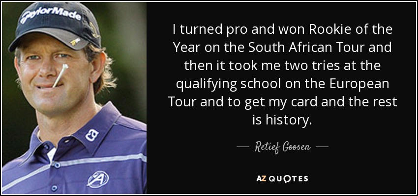 I turned pro and won Rookie of the Year on the South African Tour and then it took me two tries at the qualifying school on the European Tour and to get my card and the rest is history. - Retief Goosen