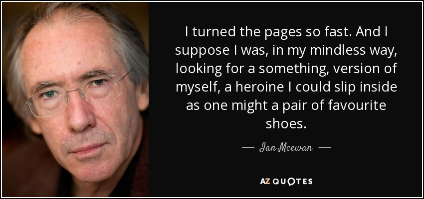 I turned the pages so fast. And I suppose I was, in my mindless way, looking for a something, version of myself, a heroine I could slip inside as one might a pair of favourite shoes. - Ian Mcewan