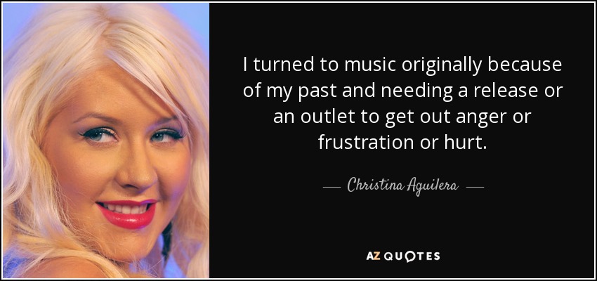 I turned to music originally because of my past and needing a release or an outlet to get out anger or frustration or hurt. - Christina Aguilera