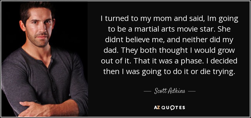 I turned to my mom and said, Im going to be a martial arts movie star. She didnt believe me, and neither did my dad. They both thought I would grow out of it. That it was a phase. I decided then I was going to do it or die trying. - Scott Adkins