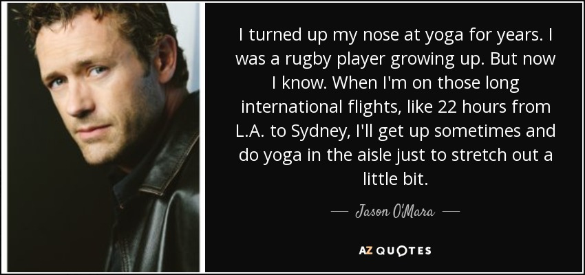 I turned up my nose at yoga for years. I was a rugby player growing up. But now I know. When I'm on those long international flights, like 22 hours from L.A. to Sydney, I'll get up sometimes and do yoga in the aisle just to stretch out a little bit. - Jason O'Mara