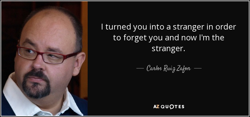 I turned you into a stranger in order to forget you and now I'm the stranger. - Carlos Ruiz Zafon