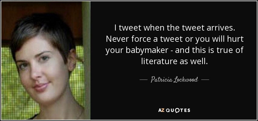 I tweet when the tweet arrives. Never force a tweet or you will hurt your babymaker - and this is true of literature as well. - Patricia Lockwood