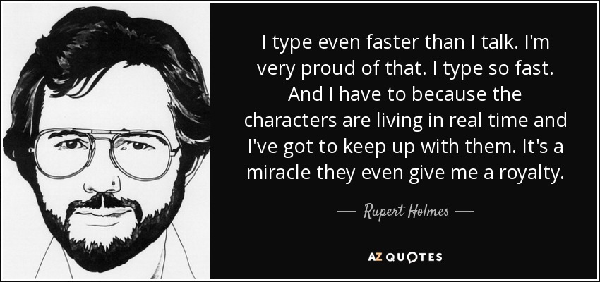I type even faster than I talk. I'm very proud of that. I type so fast. And I have to because the characters are living in real time and I've got to keep up with them. It's a miracle they even give me a royalty. - Rupert Holmes
