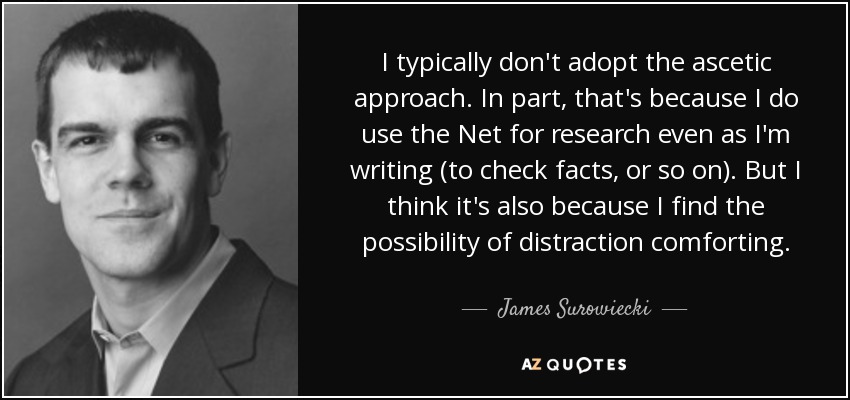 I typically don't adopt the ascetic approach. In part, that's because I do use the Net for research even as I'm writing (to check facts, or so on). But I think it's also because I find the possibility of distraction comforting. - James Surowiecki