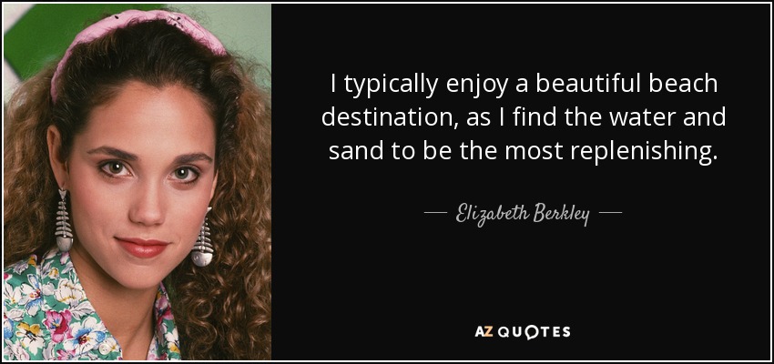 I typically enjoy a beautiful beach destination, as I find the water and sand to be the most replenishing. - Elizabeth Berkley