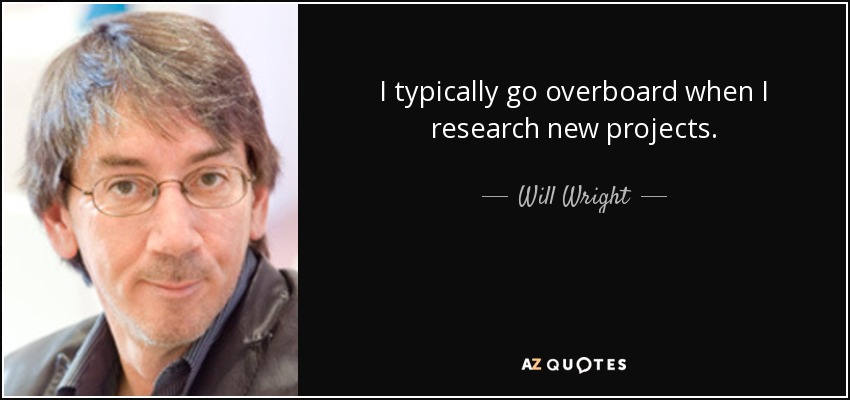 I typically go overboard when I research new projects. - Will Wright