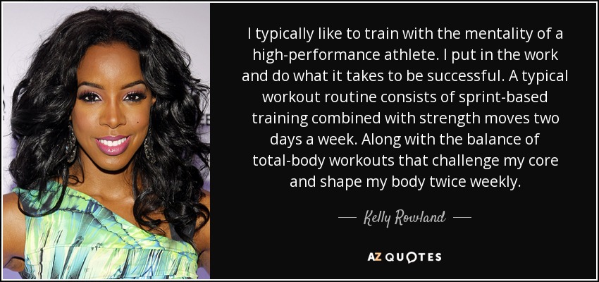 I typically like to train with the mentality of a high-performance athlete. I put in the work and do what it takes to be successful. A typical workout routine consists of sprint-based training combined with strength moves two days a week. Along with the balance of total-body workouts that challenge my core and shape my body twice weekly. - Kelly Rowland