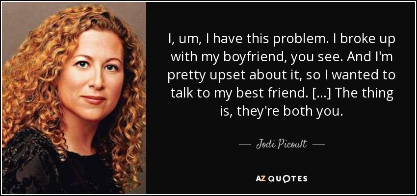 I, um, I have this problem. I broke up with my boyfriend, you see. And I'm pretty upset about it, so I wanted to talk to my best friend. [...] The thing is, they're both you. - Jodi Picoult