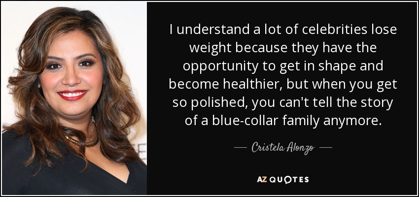 I understand a lot of celebrities lose weight because they have the opportunity to get in shape and become healthier, but when you get so polished, you can't tell the story of a blue-collar family anymore. - Cristela Alonzo