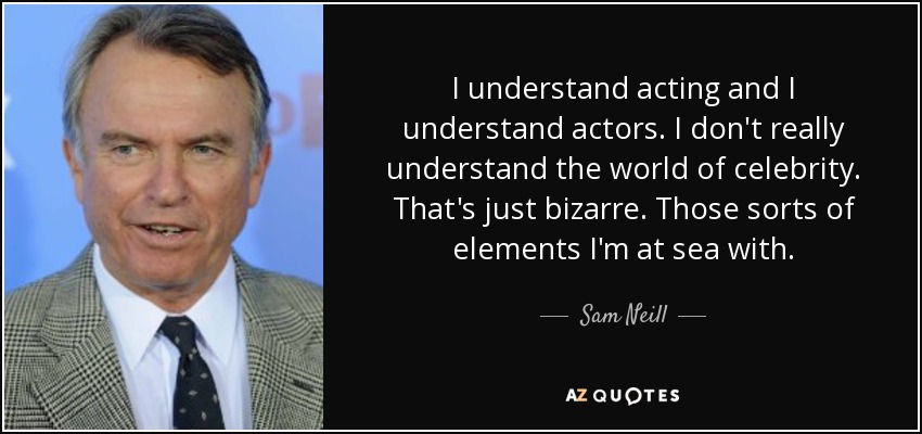 I understand acting and I understand actors. I don't really understand the world of celebrity. That's just bizarre. Those sorts of elements I'm at sea with. - Sam Neill