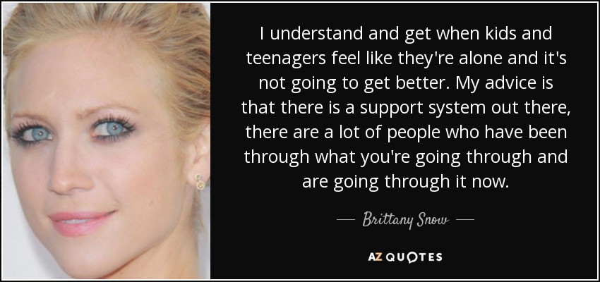 I understand and get when kids and teenagers feel like they're alone and it's not going to get better. My advice is that there is a support system out there, there are a lot of people who have been through what you're going through and are going through it now. - Brittany Snow