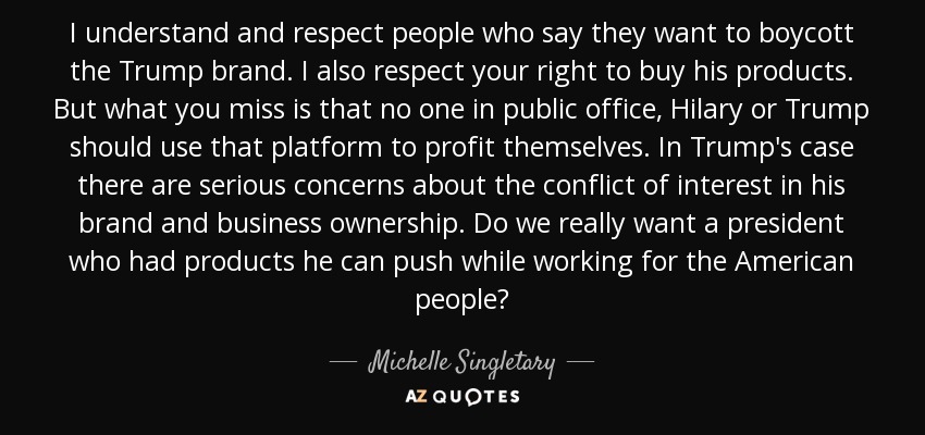 I understand and respect people who say they want to boycott the Trump brand. I also respect your right to buy his products. But what you miss is that no one in public office, Hilary or Trump should use that platform to profit themselves. In Trump's case there are serious concerns about the conflict of interest in his brand and business ownership. Do we really want a president who had products he can push while working for the American people? - Michelle Singletary