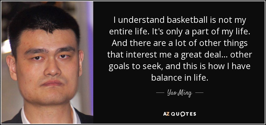 I understand basketball is not my entire life. It's only a part of my life. And there are a lot of other things that interest me a great deal ... other goals to seek, and this is how I have balance in life. - Yao Ming