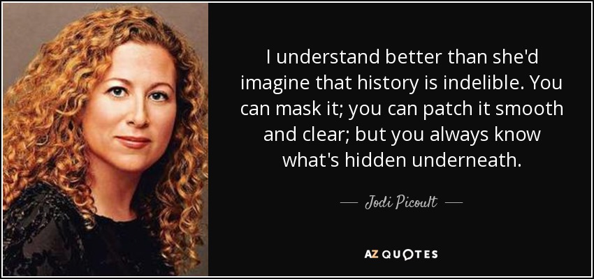 I understand better than she'd imagine that history is indelible. You can mask it; you can patch it smooth and clear; but you always know what's hidden underneath. - Jodi Picoult