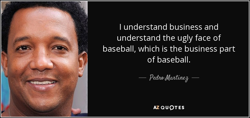 I understand business and understand the ugly face of baseball, which is the business part of baseball. - Pedro Martinez