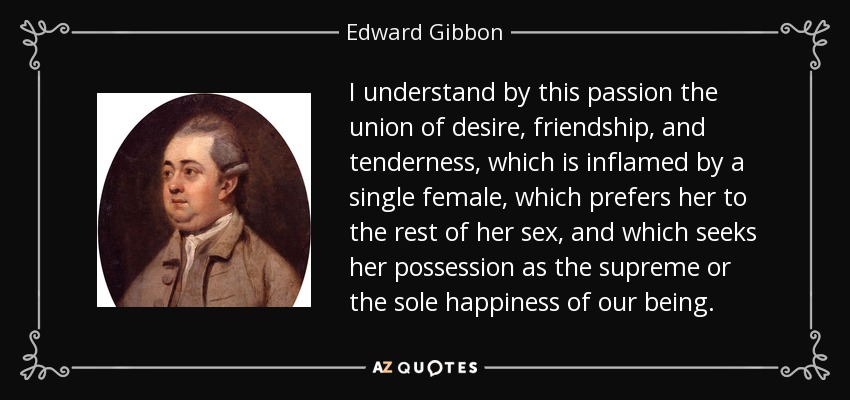 I understand by this passion the union of desire, friendship, and tenderness, which is inflamed by a single female, which prefers her to the rest of her sex, and which seeks her possession as the supreme or the sole happiness of our being. - Edward Gibbon