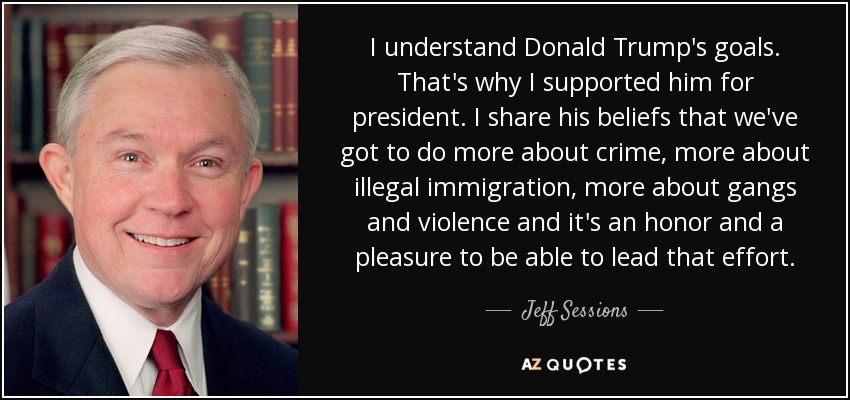 I understand Donald Trump's goals. That's why I supported him for president. I share his beliefs that we've got to do more about crime, more about illegal immigration, more about gangs and violence and it's an honor and a pleasure to be able to lead that effort. - Jeff Sessions