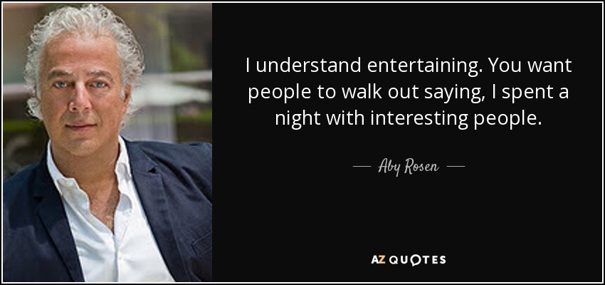 I understand entertaining. You want people to walk out saying, I spent a night with interesting people. - Aby Rosen