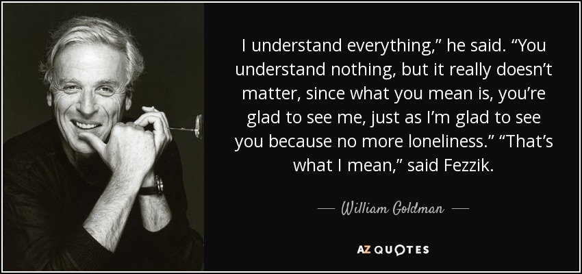 I understand everything,” he said. “You understand nothing, but it really doesn’t matter, since what you mean is, you’re glad to see me, just as I’m glad to see you because no more loneliness.” “That’s what I mean,” said Fezzik. - William Goldman