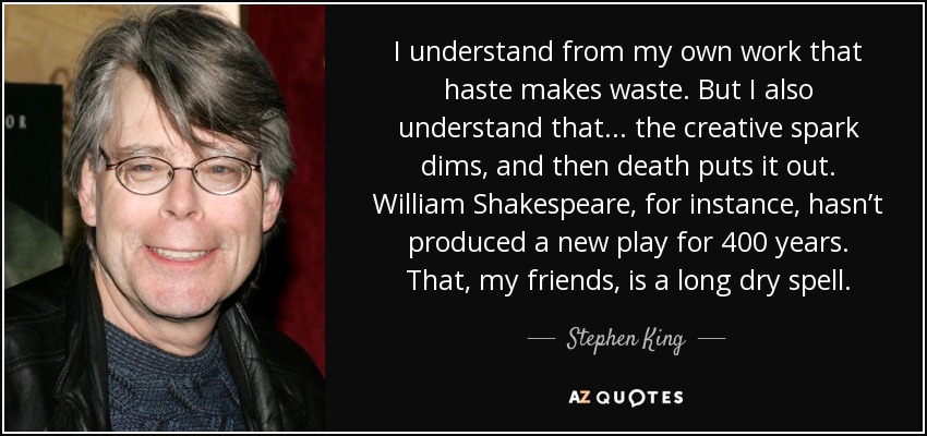 I understand from my own work that haste makes waste. But I also understand that ... the creative spark dims, and then death puts it out. William Shakespeare, for instance, hasn’t produced a new play for 400 years. That, my friends, is a long dry spell. - Stephen King