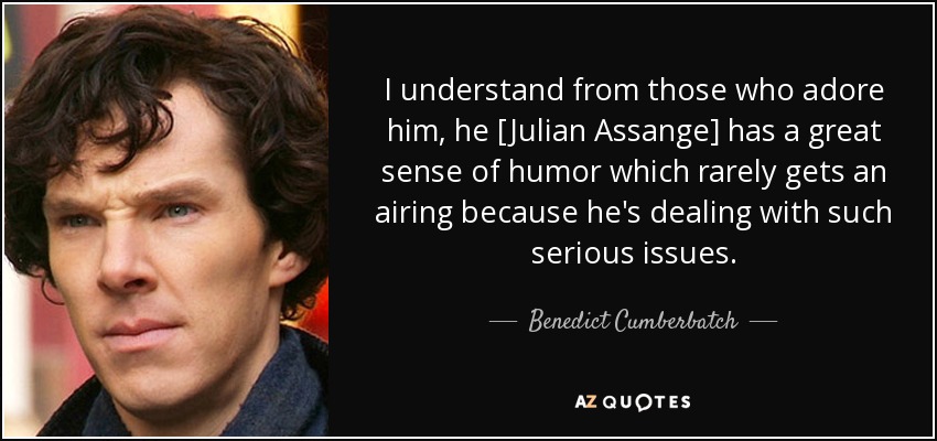 I understand from those who adore him, he [Julian Assange] has a great sense of humor which rarely gets an airing because he's dealing with such serious issues. - Benedict Cumberbatch