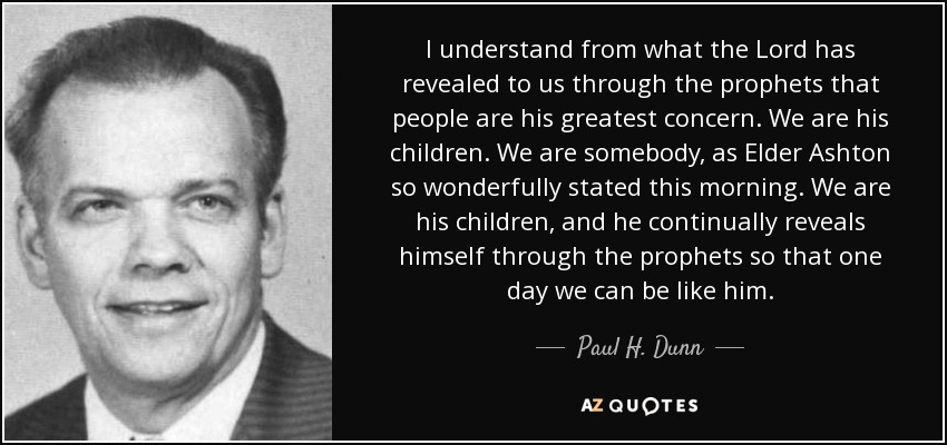 I understand from what the Lord has revealed to us through the prophets that people are his greatest concern. We are his children. We are somebody, as Elder Ashton so wonderfully stated this morning. We are his children, and he continually reveals himself through the prophets so that one day we can be like him. - Paul H. Dunn