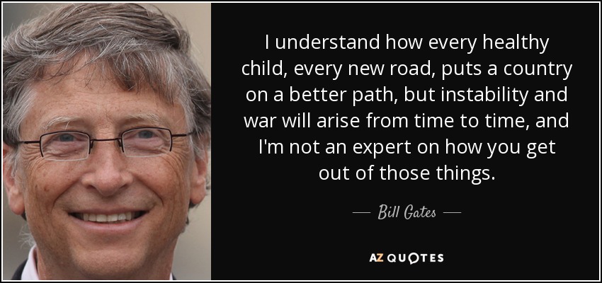 I understand how every healthy child, every new road, puts a country on a better path, but instability and war will arise from time to time, and I'm not an expert on how you get out of those things. - Bill Gates
