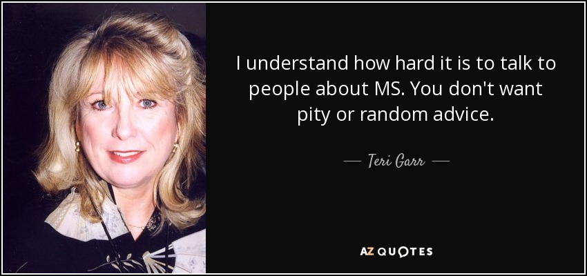 I understand how hard it is to talk to people about MS. You don't want pity or random advice. - Teri Garr