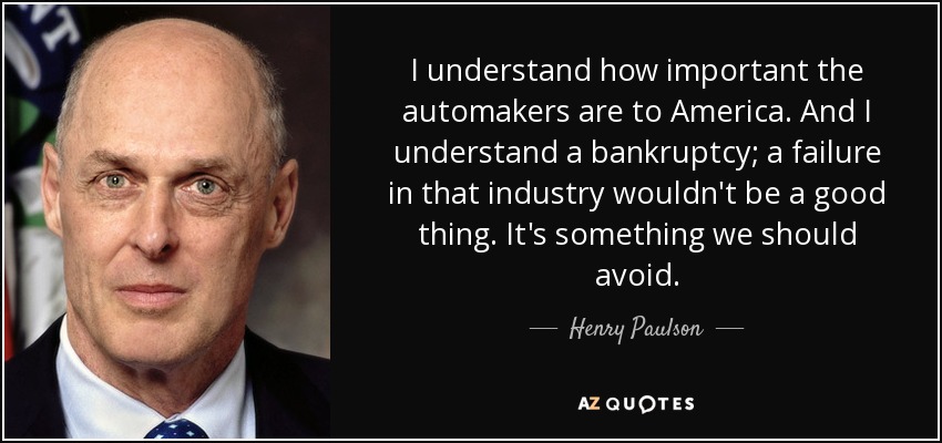 I understand how important the automakers are to America. And I understand a bankruptcy; a failure in that industry wouldn't be a good thing. It's something we should avoid. - Henry Paulson