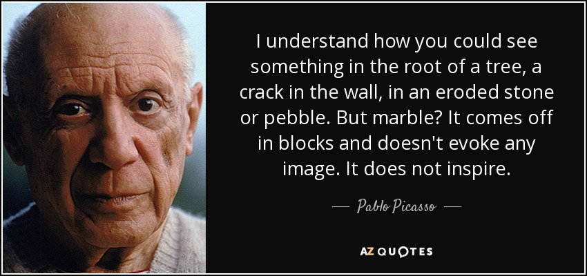 I understand how you could see something in the root of a tree, a crack in the wall, in an eroded stone or pebble. But marble? It comes off in blocks and doesn't evoke any image. It does not inspire. - Pablo Picasso