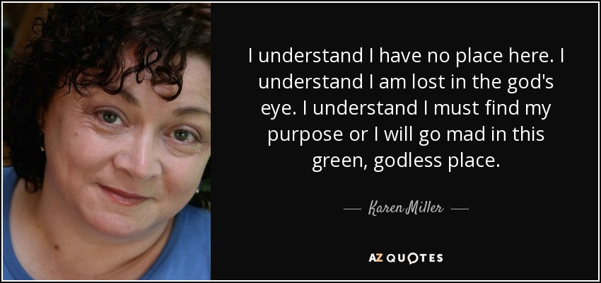 I understand I have no place here. I understand I am lost in the god's eye. I understand I must find my purpose or I will go mad in this green, godless place. - Karen Miller