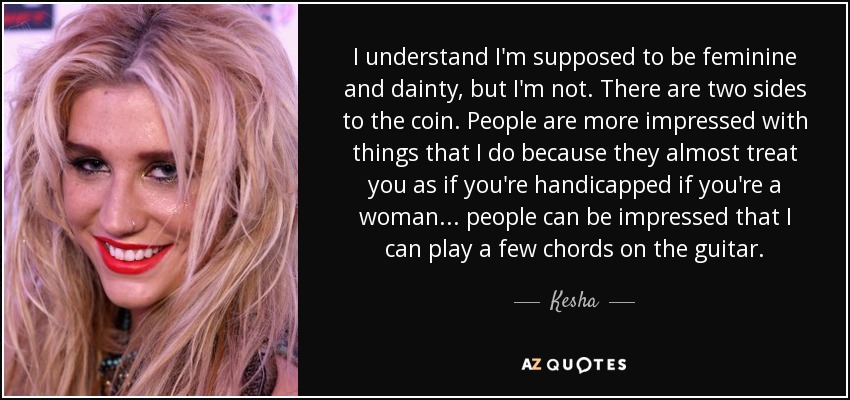 I understand I'm supposed to be feminine and dainty, but I'm not. There are two sides to the coin. People are more impressed with things that I do because they almost treat you as if you're handicapped if you're a woman... people can be impressed that I can play a few chords on the guitar. - Kesha