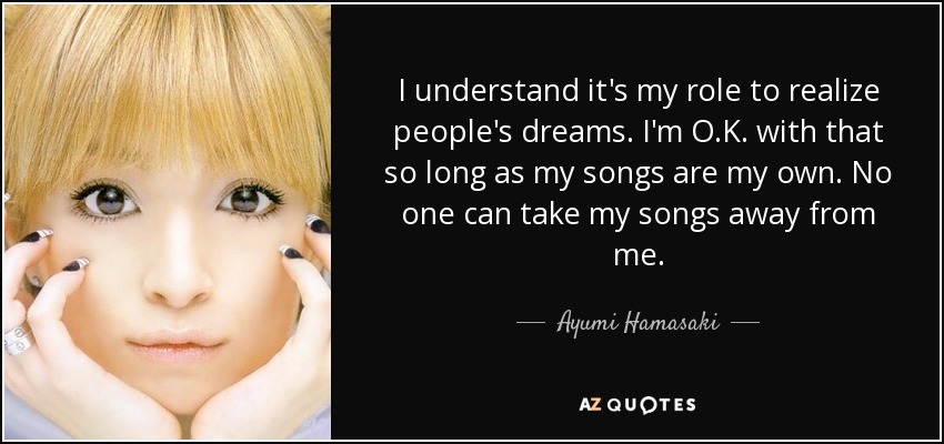 I understand it's my role to realize people's dreams. I'm O.K. with that so long as my songs are my own. No one can take my songs away from me. - Ayumi Hamasaki